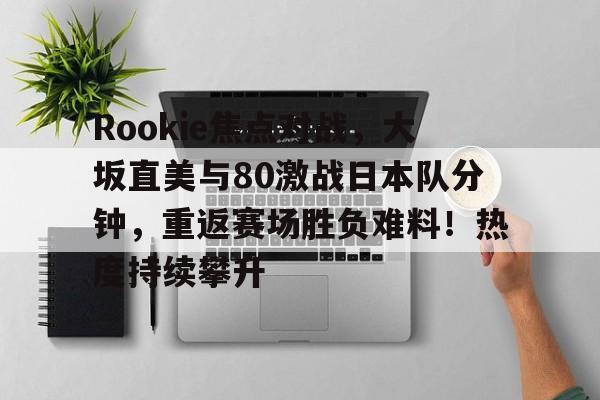 包含Rookie焦点对战，大坂直美与80激战日本队分钟，重返赛场胜负难料！热度持续攀升的词条