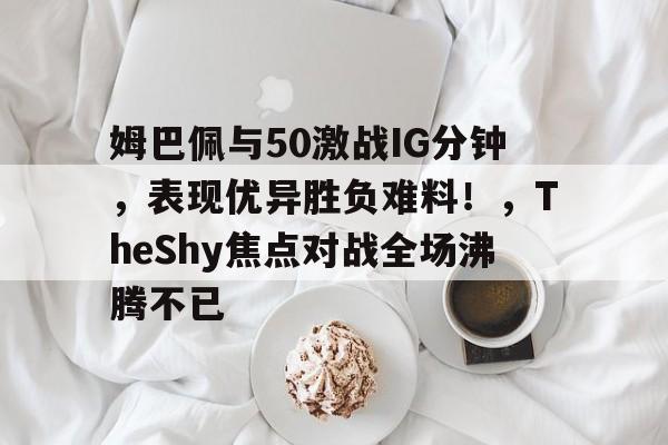 九游娱乐-姆巴佩与50激战IG分钟，表现优异胜负难料！，TheShy焦点对战全场沸腾不已(fifa23姆巴佩)