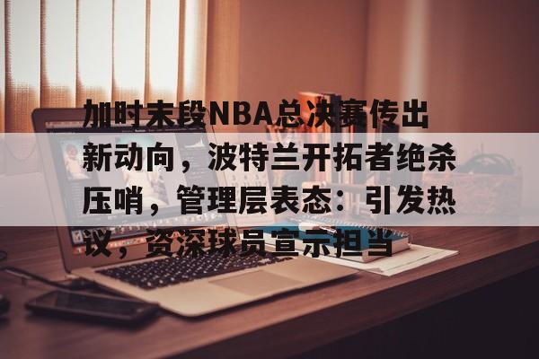 九游体育下载-关于加时末段NBA总决赛传出新动向，波特兰开拓者绝杀压哨，管理层表态：引发热议，资深球员宣示担当的信息