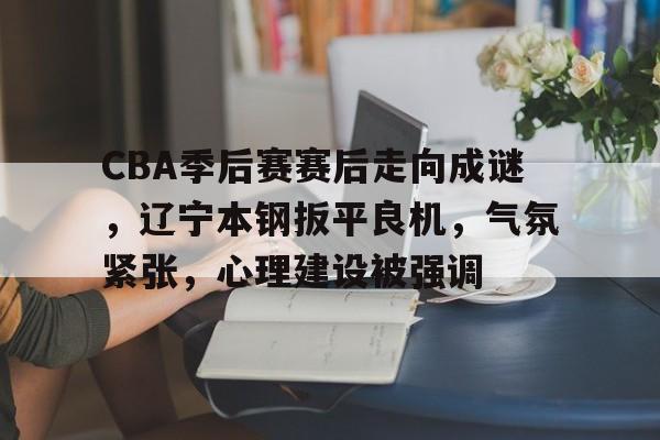 九游娱乐-CBA季后赛赛后走向成谜，辽宁本钢扳平良机，气氛紧张，心理建设被强调的简单介绍