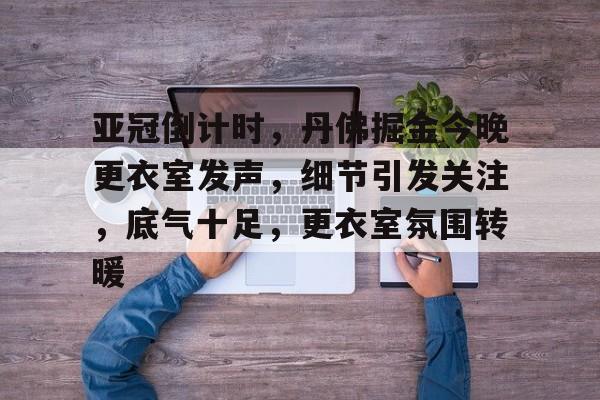 九游娱乐-包含亚冠倒计时，丹佛掘金今晚更衣室发声，细节引发关注，底气十足，更衣室氛围转暖的词条