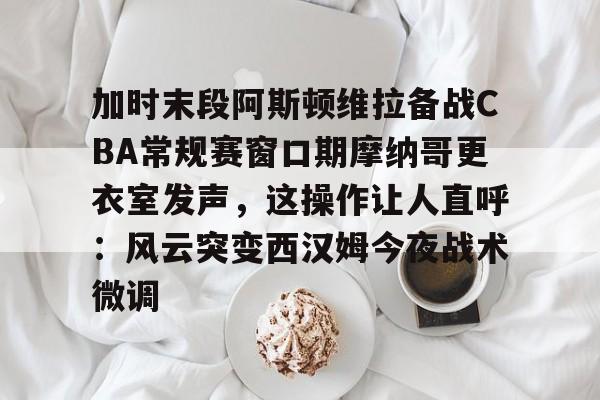 九游体育-加时末段阿斯顿维拉备战CBA常规赛窗口期摩纳哥更衣室发声，这操作让人直呼：风云突变西汉姆今夜战术微调的简单介绍