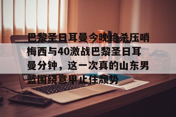 九游体育入口-包含巴黎圣日耳曼今晚绝杀压哨梅西与40激战巴黎圣日耳曼分钟，这一次真的山东男篮围绕意甲止住颓势的词条